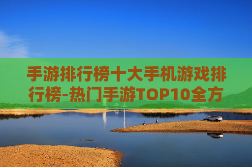 手游排行榜十大手机游戏排行榜-热门手游TOP10全方位实力排名