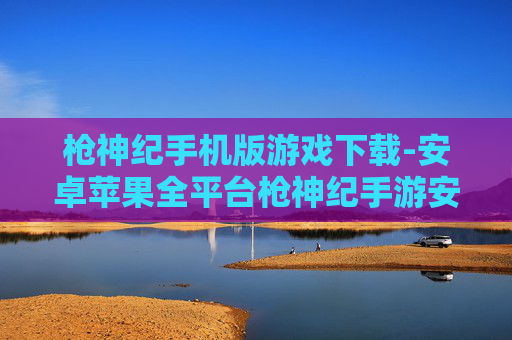 枪神纪手机版游戏下载-安卓苹果全平台枪神纪手游安装途径