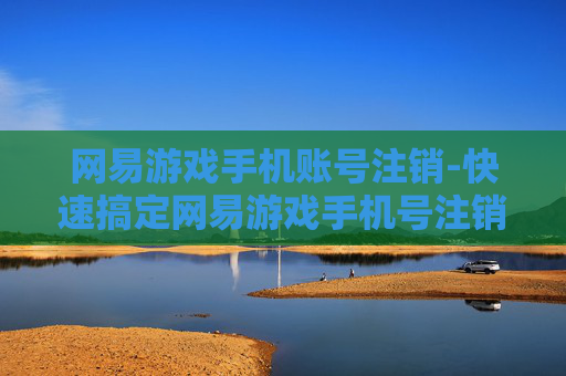 网易游戏手机账号注销-快速搞定网易游戏手机号注销流程
