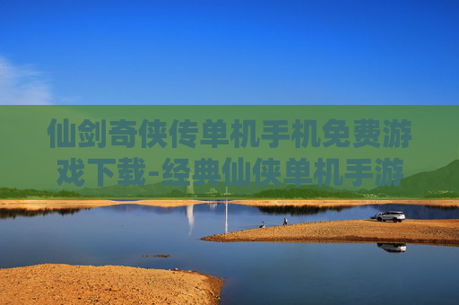 仙剑奇侠传单机手机免费游戏下载-经典仙侠单机手游免付费下载渠道