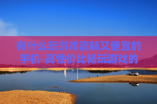 有什么玩游戏流畅又便宜的手机-高性价比畅玩游戏的优质手机推荐