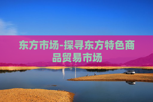 东方市场-探寻东方特色商品贸易市场
