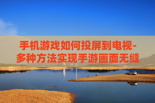 手机游戏如何投屏到电视-多种方法实现手游画面无缝投至电视