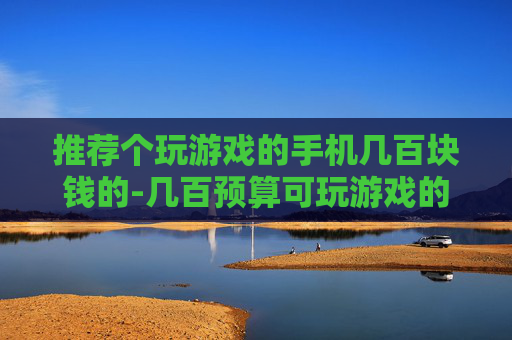 推荐个玩游戏的手机几百块钱的-几百预算可玩游戏的高性价比手机推荐