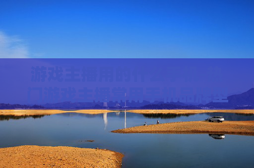 游戏主播用的什么手机-热门游戏主播常用手机品牌型号揭秘
