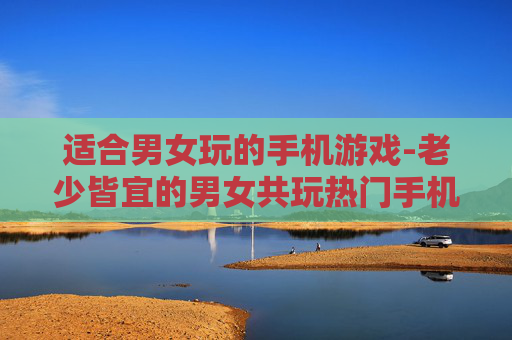 适合男女玩的手机游戏-老少皆宜的男女共玩热门手机游戏