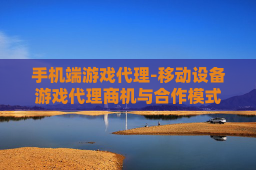 手机端游戏代理-移动设备游戏代理商机与合作模式