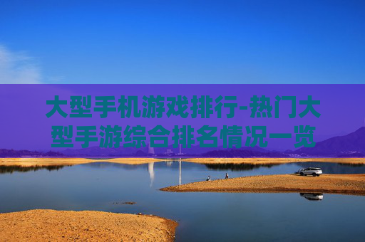大型手机游戏排行-热门大型手游综合排名情况一览