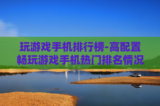 玩游戏手机排行榜-高配置畅玩游戏手机热门排名情况