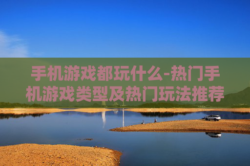 手机游戏都玩什么-热门手机游戏类型及热门玩法推荐