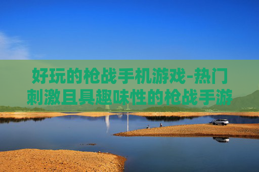 好玩的枪战手机游戏-热门刺激且具趣味性的枪战手游推荐