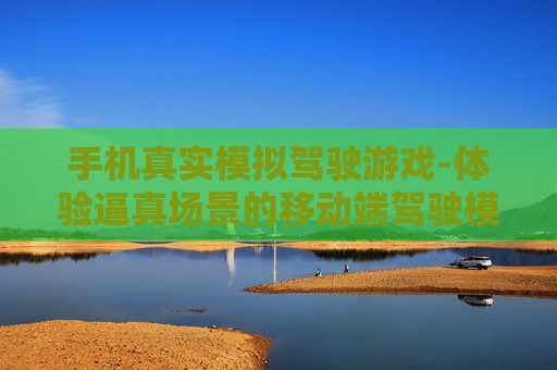 手机真实模拟驾驶游戏-体验逼真场景的移动端驾驶模拟玩法