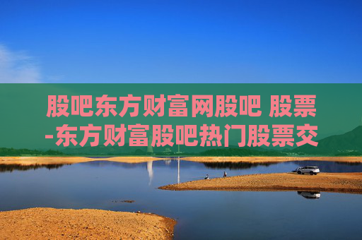 股吧东方财富网股吧 股票-东方财富股吧热门股票交流与行情分析