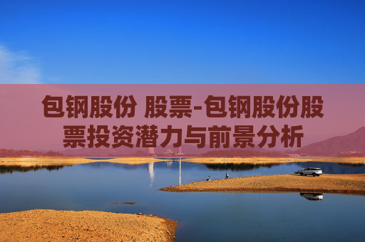 包钢股份 股票-包钢股份股票投资潜力与前景分析