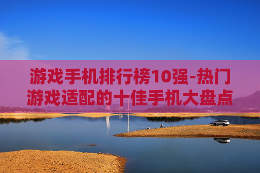 游戏手机排行榜10强-热门游戏适配的十佳手机大盘点