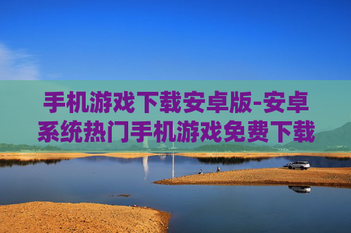 手机游戏下载安卓版-安卓系统热门手机游戏免费下载渠道