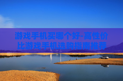 游戏手机买哪个好-高性价比游戏手机选购指南推荐
