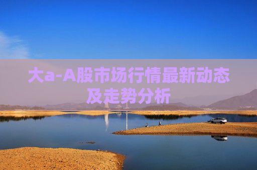 大a-A股市场行情最新动态及走势分析