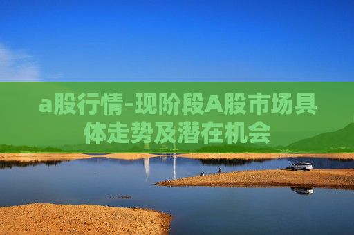 a股行情-现阶段A股市场具体走势及潜在机会