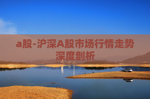 a股-沪深A股市场行情走势深度剖析