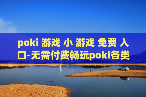 poki 游戏 小 游戏 免费 入口-无需付费畅玩poki各类迷你小游戏途径