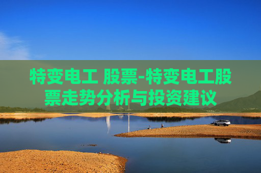 特变电工 股票-特变电工股票走势分析与投资建议