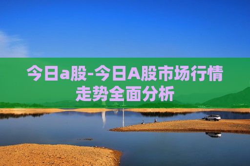 今日a股-今日A股市场行情走势全面分析