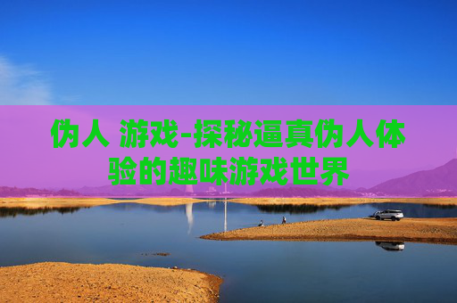 伪人 游戏-探秘逼真伪人体验的趣味游戏世界