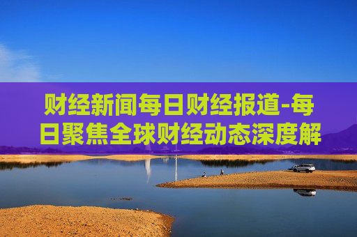 财经新闻每日财经报道-每日聚焦全球财经动态深度解析