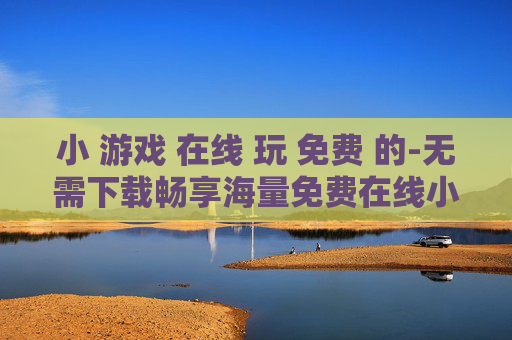 小 游戏 在线 玩 免费 的-无需下载畅享海量免费在线小游戏