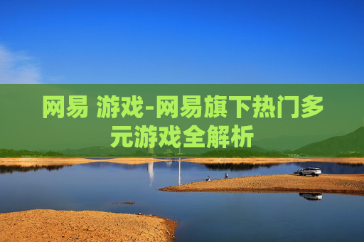 网易 游戏-网易旗下热门多元游戏全解析