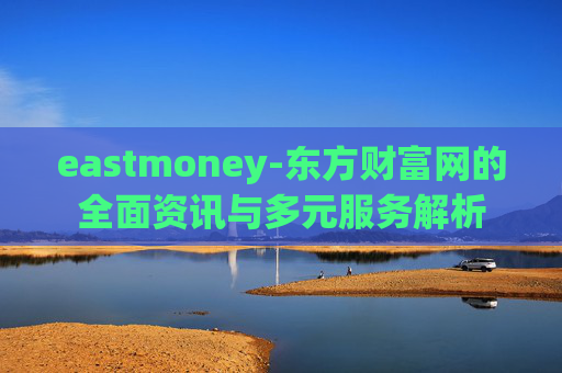 eastmoney-东方财富网的全面资讯与多元服务解析