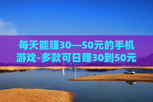 每天能赚30—50元的手机游戏-多款可日赚30到50元的热门手游推荐