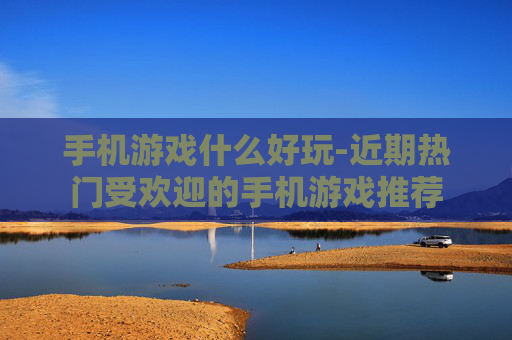 手机游戏什么好玩-近期热门受欢迎的手机游戏推荐