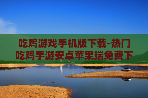 吃鸡游戏手机版下载-热门吃鸡手游安卓苹果端免费下载