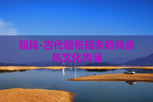 短褐-古代粗布短衣的特点与文化内涵