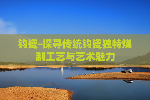 钧瓷-探寻传统钧瓷独特烧制工艺与艺术魅力