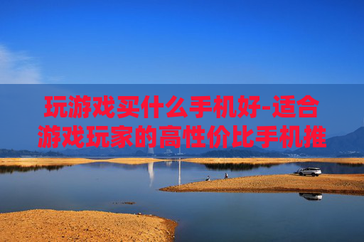 玩游戏买什么手机好-适合游戏玩家的高性价比手机推荐