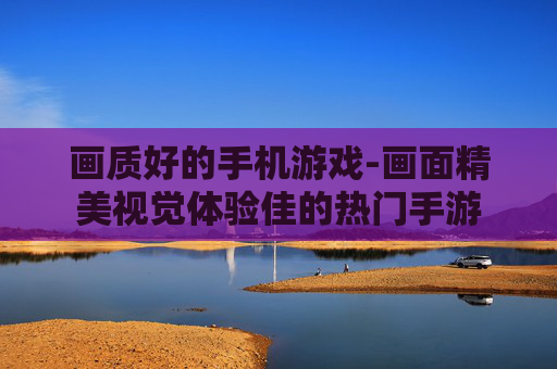 画质好的手机游戏-画面精美视觉体验佳的热门手游