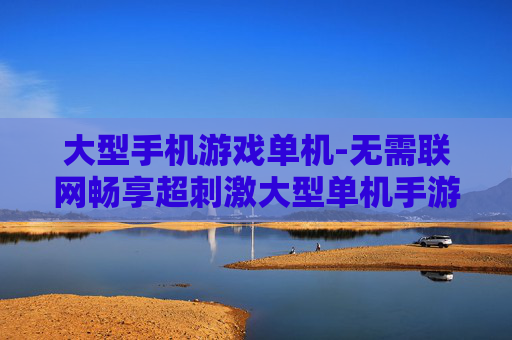 大型手机游戏单机-无需联网畅享超刺激大型单机手游体验