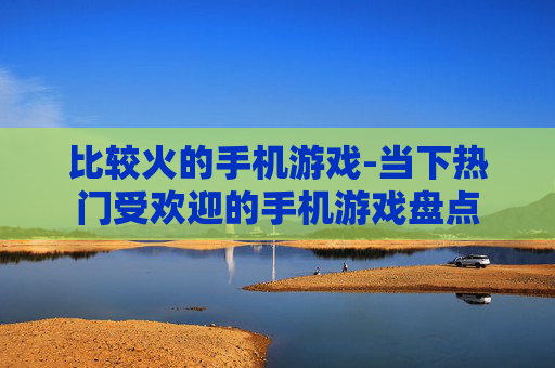 比较火的手机游戏-当下热门受欢迎的手机游戏盘点