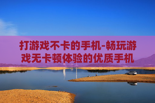打游戏不卡的手机-畅玩游戏无卡顿体验的优质手机