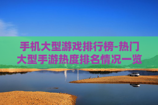 手机大型游戏排行榜-热门大型手游热度排名情况一览