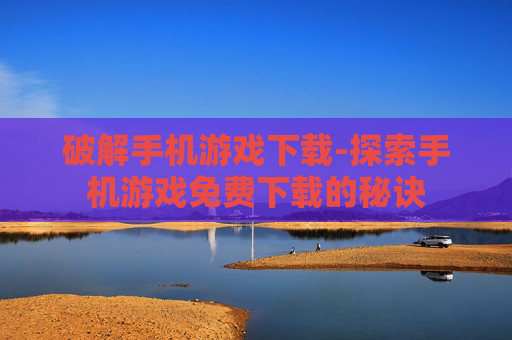 破解手机游戏下载-探索手机游戏免费下载的秘诀