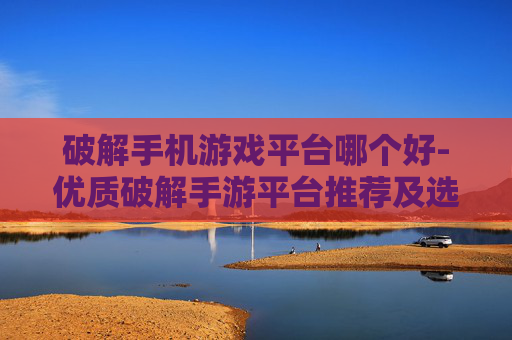 破解手机游戏平台哪个好-优质破解手游平台推荐及选择要点