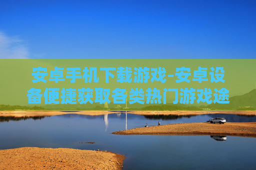 安卓手机下载游戏-安卓设备便捷获取各类热门游戏途径