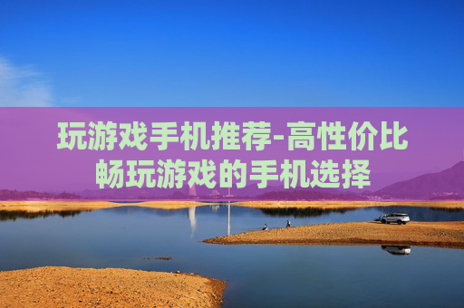玩游戏手机推荐-高性价比畅玩游戏的手机选择