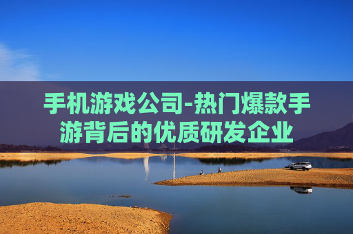 手机游戏公司-热门爆款手游背后的优质研发企业