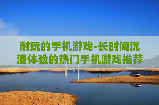 耐玩的手机游戏-长时间沉浸体验的热门手机游戏推荐