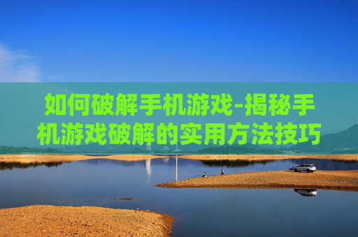 如何破解手机游戏-揭秘手机游戏破解的实用方法技巧